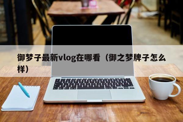 御梦子最新vlog在哪看（御之梦牌子怎么样）