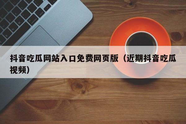 抖音吃瓜网站入口免费网页版（近期抖音吃瓜视频）